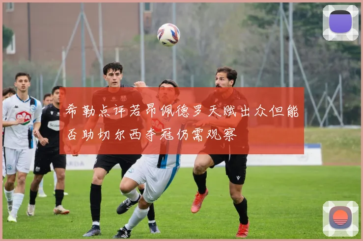 希勒点评若昂佩德罗天赋出众但能否助切尔西夺冠仍需观察