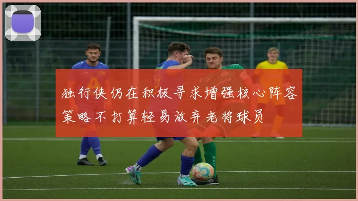 独行侠仍在积极寻求增强核心阵容策略不打算轻易放弃老将球员