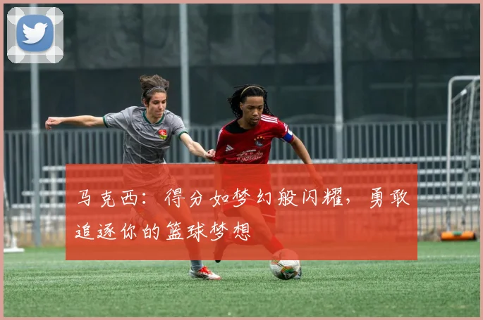 马克西：得分如梦幻般闪耀，勇敢追逐你的篮球梦想