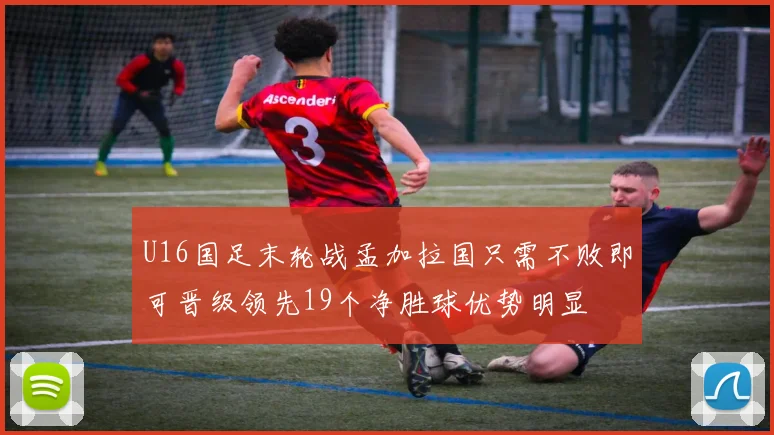 U16国足末轮战孟加拉国只需不败即可晋级领先19个净胜球优势明显