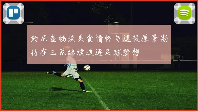 约尼查畅谈美食情怀与退役愿景期待在玉昆继续追逐足球梦想