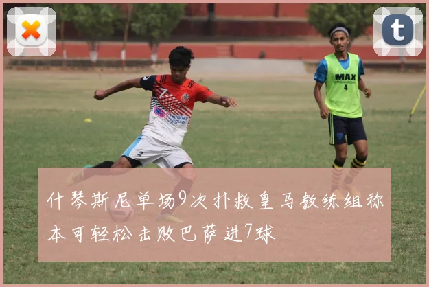 什琴斯尼单场9次扑救皇马教练组称本可轻松击败巴萨进7球