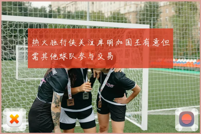 热火独行侠关注库明加国王有意但需其他球队参与交易