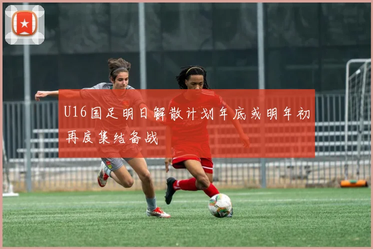 U16国足明日解散计划年底或明年初再度集结备战