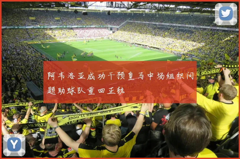 阿韦洛亚成功干预皇马中场组织问题助球队重回正轨
