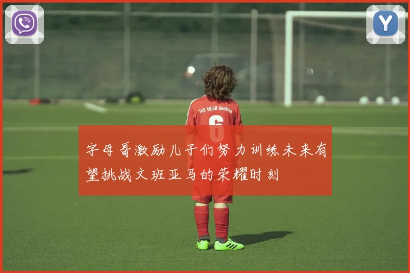 字母哥激励儿子们努力训练未来有望挑战文班亚马的荣耀时刻