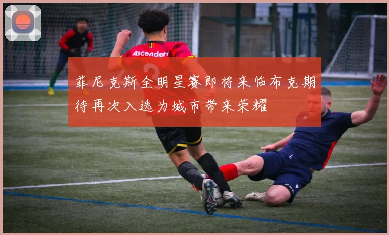 菲尼克斯全明星赛即将来临布克期待再次入选为城市带来荣耀