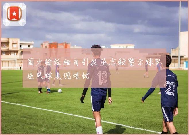 国少输给缅甸引发范志毅警示球队逆风球表现堪忧