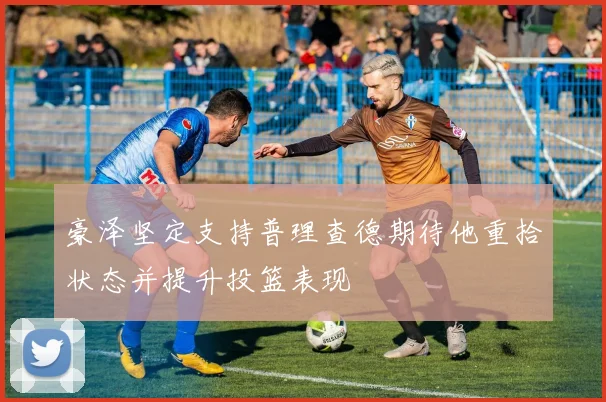 豪泽坚定支持普理查德期待他重拾状态并提升投篮表现