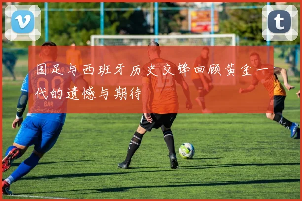 国足与西班牙历史交锋回顾黄金一代的遗憾与期待