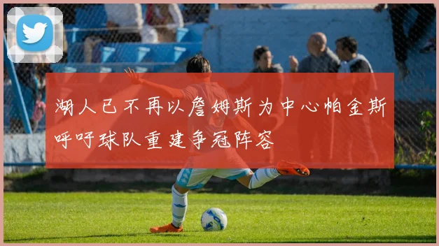 湖人已不再以詹姆斯为中心帕金斯呼吁球队重建争冠阵容