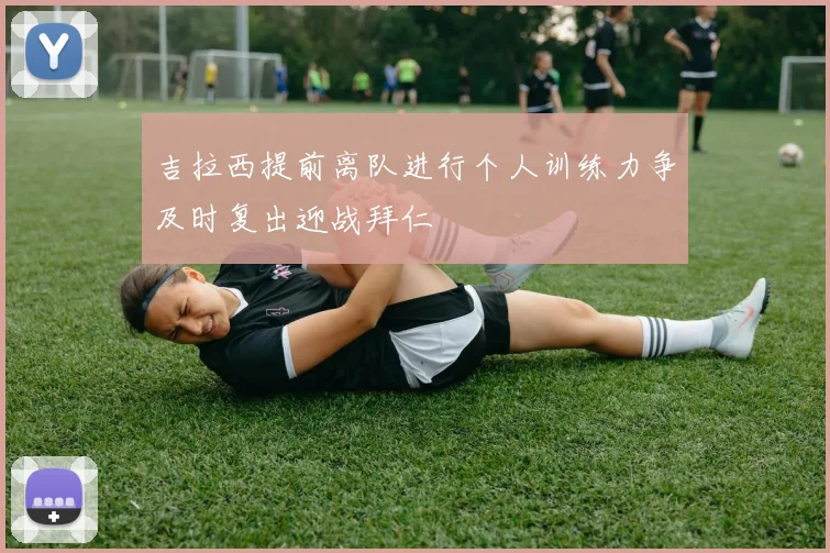 吉拉西提前离队进行个人训练力争及时复出迎战拜仁