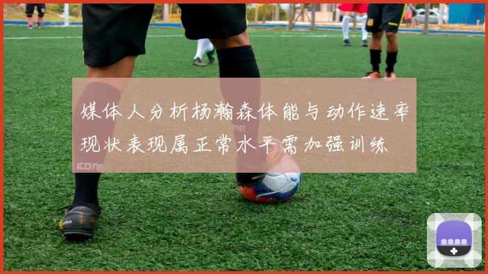 媒体人分析杨瀚森体能与动作速率现状表现属正常水平需加强训练