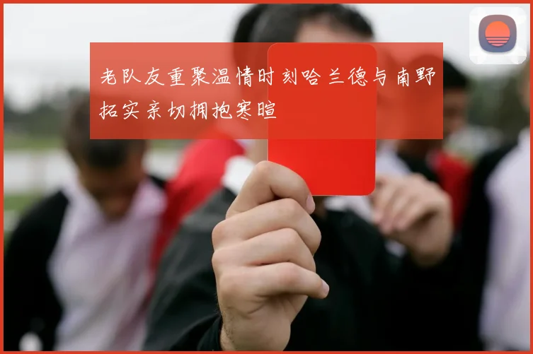 老队友重聚温情时刻哈兰德与南野拓实亲切拥抱寒暄