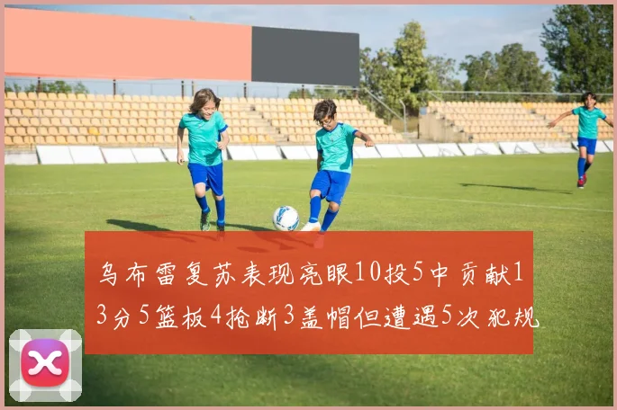 乌布雷复苏表现亮眼10投5中贡献13分5篮板4抢断3盖帽但遭遇5次犯规