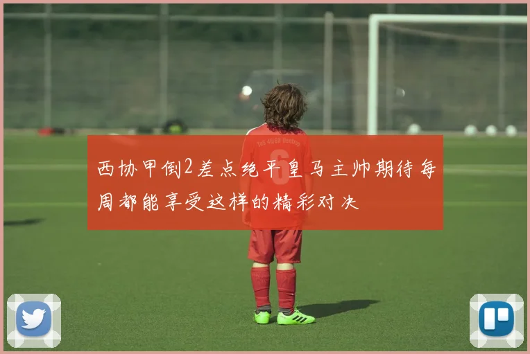 西协甲倒2差点绝平皇马主帅期待每周都能享受这样的精彩对决