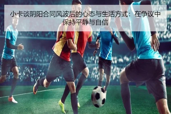 小卡谈阴阳合同风波后的心态与生活方式：在争议中保持平静与自信 - c7c7app